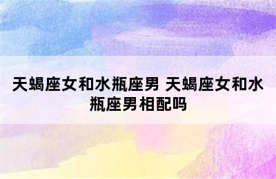 天蝎座女和水瓶座男 天蝎座女和水瓶座男相配吗